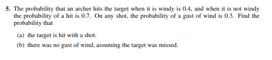 5. The probability that an archer hits the target when it is windy is 0.4, and when i is not windy the probability of a hit is 0.7. On any shot, the probability of a gust of wind is 0.3. Find the yarolalvility (a) the target is hit with a shot. (b) there was no gust of wind, assuming the target was missed.