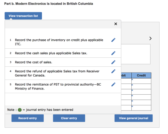 Part b. Modern Electronics is located in British Columbia View transaction list Record the purchase of inventory on credit plus applicable ITC. 1 2 Record the cash sales plus applicable Sales tax Record the cost of sales. Record the refund of applicable Sales tax from Receiver 3 4 General for Canada. bit Credit Record the remittance of PST to provincial authority-BC Ministry of Finance. 5 Note-journal entry has been entered Record entry Clear entry View general journal