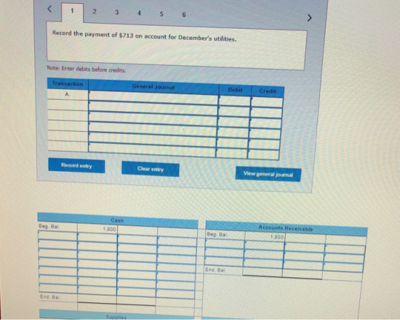 Record the payment of $713 on account for Decembers utilities. Note: Enter debits before credits. Transaction General Journal Debit Credit A. Reoord entry Clear entry View general journal Cash 1,800 Accounts Receivable Beg Bal. Beg Bal 1,800 End Bal End. Ba