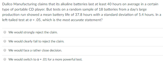 Dullco Manufacturing claims that its alkaline batteries last at least 40 hours on average in a certain type of portable CD player. But tests on a random sample of 18 batteries from a days large production run showed a mean battery life of 37.8 hours with a standard deviation of 5.4 hours. In a left-tailed test at a-.05, which is the most accurate statement? O We would strongly reject the claim. O We would clearly fail to reject the claim. O We would face a rather close decision. O We would switch to a-.01 for a more powerful test.