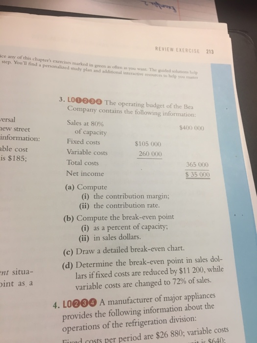REVIEW EXERCISE 213 ice any of this chapters exercises marked in green as often as you want. The puided solutions help step. Youll find a personalized study plan and additional interactive resources to help you mter 3. LO0e0 The operating budget of the Bea Company contains the following information Sales at 80% ersal ew street information: ble cost is $185; $400 000 of capacity Fixed costs Variable costs Total costs Net income $105 000 260 000 365 000 S35 000 (a) Compute (i) the contribution margin; (i) the contribution rate. (b) Compute the break-even point (i) as a percent of capacity; (ii) in sales dollars. (c) Draw a detailed break-even chart. (d) Determine the break-even point in sales dol- nt situa- lars if fixed costs are reduced by $11 200, while int as a variable costs are changed to 72% of sales. 4. LO000 A manufacturer of major appliances provides the following information about the operations of the refrigeration division: Tired costs per period are $26 880; variable costs it it $640: