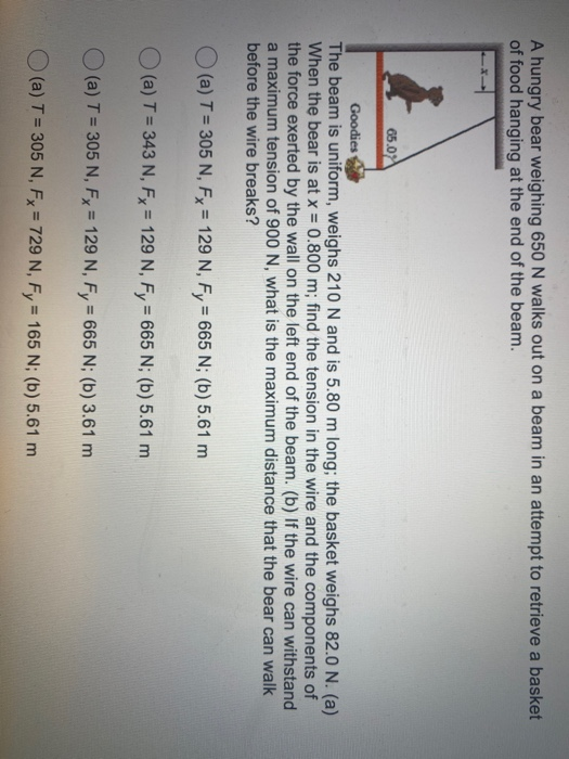 A hungry bear weighing 650 N walks out on a beam in an attempt to retrieve a basket of food hanging at the end of the beam. 6