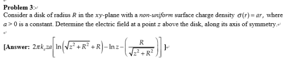 Problem 3: Consider a disk of radius R in the xy-plane with a non-uniform surface charge density σ(r)-ar, where a > 0 is a constant. Determine the electric field at a point z above the disk, along its axis of symmetry. [Answer:2k,zanV2+R2+R-Inz-