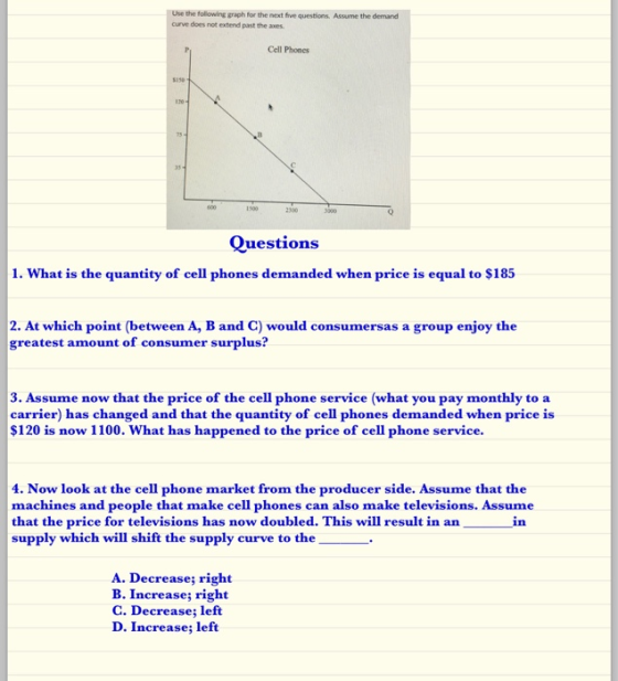 the following graph for the next five questions. Assume the demand curve does not extend past the axes Cell Phones 350 Questions 1. What is the quantity of cell phones demanded when price is equal to $185 2. At which point (between A, B and C) would consumersas a group enjoy the greatest amount of consumer surplus? 3. Assume now that the price of the cell phone service (what you pay monthly to a carrier) has changed and that the quantity of cell phones demanded when price is $120 is now 1100. What has happened to the price of cell phone service 4. Now look at the cell phone market from the producer side. Assume that the machines and people that make cell phones can also make televisions. Assume that the price for televisions has now doubled. This will result in an supply which will shift the supply curve to the in A. Decrease; right B. Increase; right C. Decrease; left D. Increase; left
