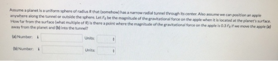 is a uniform sphere of radius R that somehow) has a narrow radial tunnel through its center. Albo assume we can position an apple Let FR be the magnitude of the gravitational force on the apple when it is located at the planets surface. the apple is 0.3 Fe if we move the apple (a) anywhere along the tunnel or outside the sphere. How far from the surface (what multiple of R is there a point where the magnitude of the gravitational force on away from the planet and (b) into the tunnel? (a) Number: (b) Number: i Units: Units