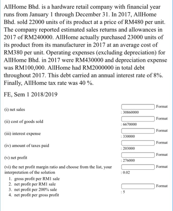 AllHome Bhd. is a hardware retail company with financial year runs from January 1 through December 31. In 2017, AllHome Bhd. sold 22000 units of its product at a price of RM480 per unit The company reported estimated sales returns and allowances in 2017 of RM240000. AllHome actually purchased 23000 units of its product from its manufacturer in 2017 at an average cost of RM380 per unit. Operating expenses (excluding depreciation) for AllHome Bhd. in 2017 were RM430000 and depreciation expense was RM100,000. AllHome had RM2000000 in total debt throughout 2017. This debt carried an annual interest rate of 8% Finally, All Home tax rate was 40 % FE, Sem 1 2018/2019 Format (i) net sales (ii) cost of goods sold (iii) interest expense (iv) amount of taxes paid (v) net profit (vi) the net profit margin ratio and choose from the list, your : 30860000 Format 6670000 Format 330000 Format : 203000 Format : 276000 Format interpretation of the solution 0.02 gross profit per RMI sale 2. net profit per RM1 sale 3, net profit per 200% sale 4. net profit per gross profit Format