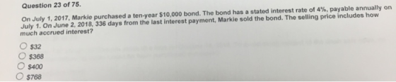Question 23 of 75. On July 1, 2017, Markie purchased a ten-year $10,000 bond. The bond has a stated interest rate of 4%, paya