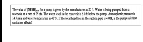 The value of (NPSHfor a pump is given by the manufacturer as 20 ft. Water is being pumped from a reservoir at a rate of 25 cfs. The water level in the reservoir is 6.0ft below the pump. Atmospheric pressure is 14.7 psia and water temperature is 40℉. If the total head loss in the suction pipe is 4.0 ft, is the pump safe from cavitation effects?