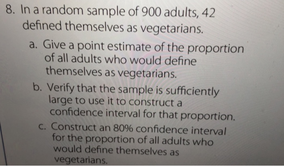 8. In a random sample of 900 adults, 42 defined themselves as vegetarian:s. a. Give a point estimate of the proportion of all adults who would define themselves as vegetarians b. Verify that the sample is sufficiently large to use it to construct a confidence interval for that proportion. C. Construct an 80% confidence interval for the proportion of all adults who would define themselves as vegetarians