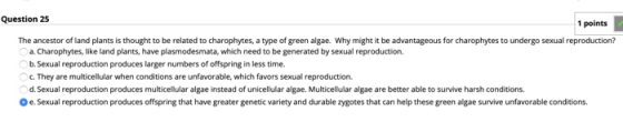 Question 25 1 points The ancestor of land plants is thought to be related to charophytes, a type of green algae. Why might it