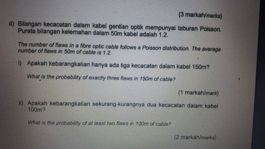 (3 markah/marks) d) Bilangan kecacatan dalam kabel gentian optik mempunyai taburan Poisson. Purata bilangan kelemahan dalam 50m kabel adalah 1.2. The number of flaws in a fibre optic cable follows a Poisson distribution. The average number of flaws in 50m of cable is 1.2 ) Apakah kebarangkalian hanya ada tiga kecacatan dalam kabel 150m? What is the probability of exactly three flaws in 150m of cable? (1 markah/mark) i) Apakah kebarangkalian sekurang-kurangnya dua kecacatan dalam kabel 100m? What is the probability of at least two fiaws in 100m of cable? (2 markah/marks)