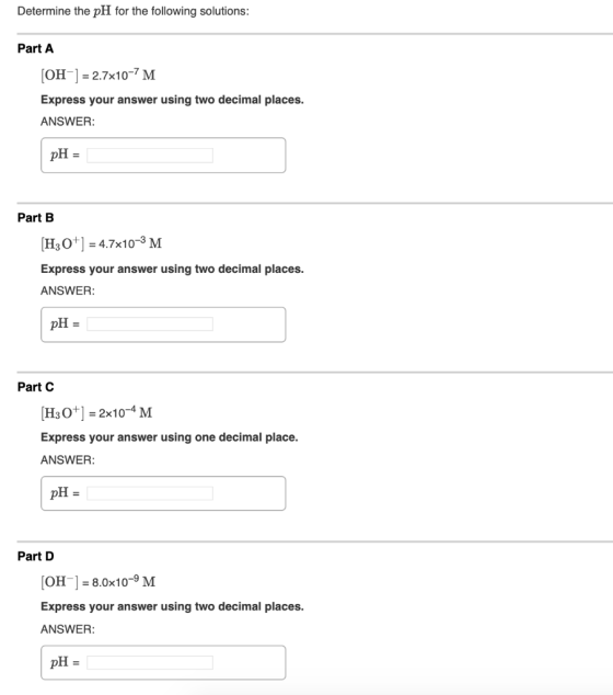 Determine the pH for the following solutions: Part A [OH-] = 2.7x10-7M Express your answer using two decimal places. ANSWER: