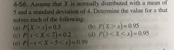 4-56. Assume that X is normally distributed with a mean of 5 and a standard deviation of 4. Determine the value for x that so