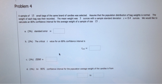 Problem 4 A sample of 15 small bags of the same brand of candies was selected. Assume that the population distribution of bag weights is normal. The weight of each bag was then recorded. The mean weight was 3 ounces with a sample standard deviation0.4 ounces. We would lke to calculate an 80% cofdene interval for the average weight of a sample of size 15 a. (3%) standard error- b. (3%) The critical t value for an 80% confidence interval is crit c (396) EBM- d. (4%) 80% confidence interval for the population average weight of the candies is from An to