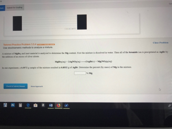 re Submit for Grading Close Problem Tutored Practice Problem 3.5.4 ORE Use stoichiometric methods to analyze a mixture. A mix
