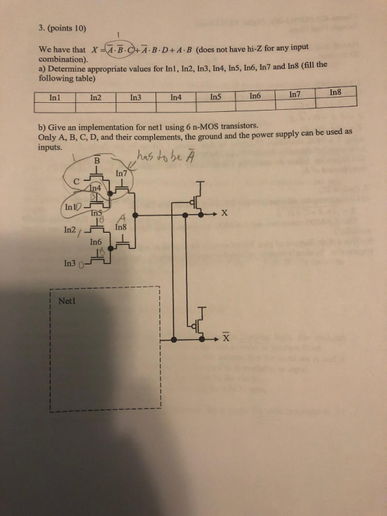 3. (points 10) We have that XAB+A B.D+A B (does not have hi-Z for any input combination). a) Determine appropriate values for In1, In2, In3, In4, In5, In6, In7 and In8 (fill the following table) In6 In7 In8 Inl In2 In3 In4 In5 b) Give an implementation for netl using 6 n-MOS transistors. Only A, B, C, D, and their complements, the ground and the power supply can be u inputs. sed as 4 In 10 In3 ou I Netl