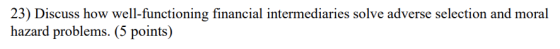 23) Discuss how well-functioning financial intermediaries solve adverse selection and moral hazard problems. (5 points)
