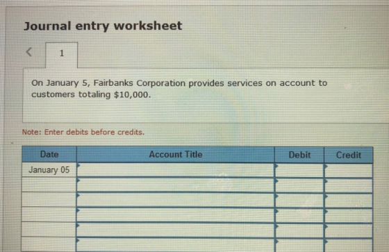 Journal entry worksheet On January 5, Fairbanks Corporation provides services on account to customers totaling $10,000. Note: