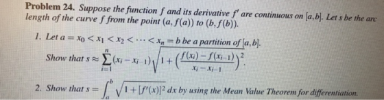 Problem 24. Suppose the function f and its derivative f are continuous on [a,bl. Let s be the are length of the curve f from the point (a, f(a)) to (b,f(b)). 1. Let a =x0 < 시<x2 < <x, = b be a partition ofla,bl. 2. Show that s = 1 + Lr(x) dx by using the Mean Value Theorem for differentiation