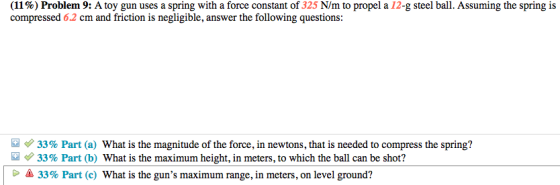 (11 %) Problem 9: A toy gun uses a spring with a force constant of 325 N/m to propel a 12-g steel ball. Assuming the spring is compressed 6.2 cm and friction is negligible, answer the following questions 33% Part (a) what is the magnitude of the force, in newtons, that is needed to compress the spring? 33% Part (b) What is the maximum height, in meters, to which the ball can be shot? 33% Part (c) What is the guns maximum range, in meters, on level ground?