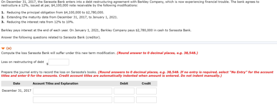 On December 31, 2017, the Sarasota Bank enters into a debt restructuring agreement with Barkley Company, which is now experiencing financial trouble. The bank agrees to restructure a 12%, issued at par, $4,100,000 note receivable by the following modifications: 1. Reducing the principal obligation from $4,100,000 to s2,780,000. 2. Extending the maturity date from December 31, 2017, to January 1, 2021. 3. Reducing the interest rate from 12% to 10%. Barkley pays interest at the end of each year. On January 1, 2021, Barkley Company pays $2,780,000 in cash to Sarasota Bank. Answer the following questions related to Sarasota Bank (creditor) Compute the loss Sarasota Bank will suffer under this new term modification. (Round answer to o decimal places, e.g. 38,548.) Loss on restructuring of debt Prepare the journal entry to record the loss on Sarasotas books. (Round answers to O decimal places, e.g. 38,548. If no entry is required, select No Entry for the account titles and enter 0 for the amounts. Credit account titles are automatically indented when amount is entered. Do not indent manually.) Date Account Titles and Explanation Debit Credit December 31, 2017