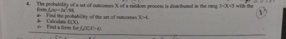 4. The probability of a set of outcomes X of a aindom process s ditributed in the rang 3-xs with the form f.(x)-3x /98 a- Find the probability of the set of outcomes X>4. b- Calculate E(X). c- Find a form for fx>4)