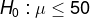 H_0: \mu \leq 50