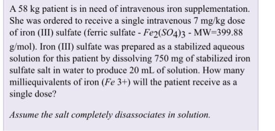 A 58 kg patient is in need of intravenous iron supplementation. She was ordered to receive a single intravenous 7 mg/kg dose of iron (III) sulfate (ferric sulfate - Fe2(SO4)3 MW-399.88 g/mol). Iron (III) sulfate was prepared as a stabilized aqueous solution for this patient by dissolving 750 mg of stabilized iron sulfate salt in water to produce 20 mL of solution. How many milliequivalents of iron (Fe 3+) will the patient receive as a single dose? Assume the salt completely disassociates in solution.