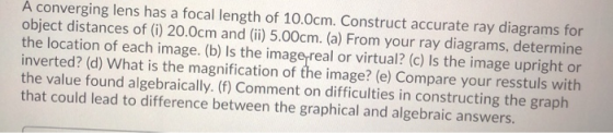 A converging lens has a focal length of 10.0cm. Construct accurate ray diagrams for object distances of (i) 20.0cm and (ii) 5