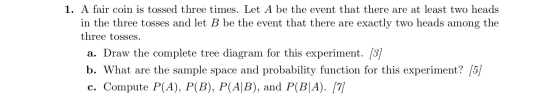 1. A fair coin is tossed three times. Let A be the event that there are at least two heads in the three tosses and let B be t
