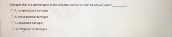Damages that are agreed upon at the time the contract is entered into are called O A compensatory damages B. consequential damages ° C. liquidated damages 0 D. mitigation of damages
