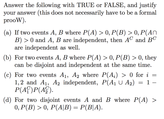 Answer the following with TRUE or FALSE, and justify your answer (this does not necessarily have to be a formal prooW). (a) If two events A, B where P(A) > 0, P(B) > 0, P(AN B) > 0 and A, B are independent, then AC and BC are independent as well. (b) For two events A, B where P(A) > 0, P(B) > 0, they can be disjoint and independent at the same time. (c) For two events A1, A2 where P(Ai) > 0 for i = 1,2 and A1, A2 independent, P(AJ U A2) = 1 – P(Af)P(A2). (d) For two disjoint events A and B where P(A) > 0, P(B) > 0, P(A|B) = P(BA).
