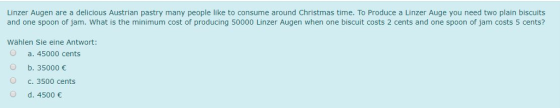 Linzer Augen are a delicious Austrian pastry many people like to consume around Christmas time. To Produce a Linzer Auge you need two plain biscuits and one spoon of jam. What is the minimum cost of producing 50000 Linzer Augen when one biscuit costs 2 cents and one spoon of jam costs 5 cents? Wählen Sie eine Antwort: O a. 45000 cents b. 35000 O c. 3500 cents d. 4500