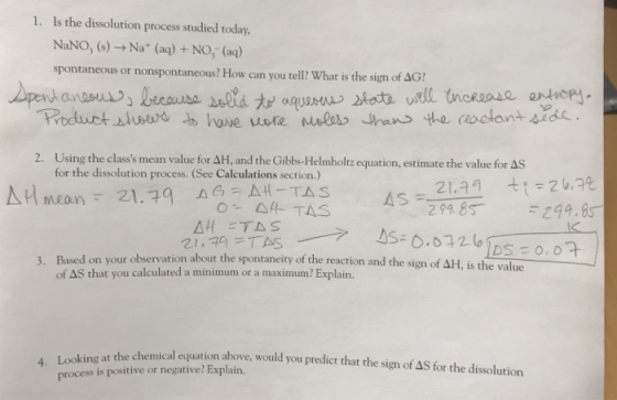 Is the dissolution process studied today, NaNo, (s) → Na+ (aq) + NO3-(aq) spontaneous or nonspontaneous? How can you tell? What is the sign of ΔΟ? 1. Using the classs mean value for ΔH and the Gibbs-Helmholtz equation, estimate the value for as for the dissolution process. (See Calculations section.) 2. Based on your observation about the spontaneity o the reaction and the sign of AH, is the value of AS that you calculated a minimum or a maximum? Explain. 3. at the chemical equation above, would you predict that the sign of AS for the dissolution process is positive or negative? Explain.