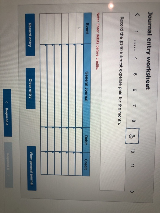 Journal entry worksheet < 1 ..... 4 5 6 7 8 10 11 > Record the $140 interest expense paid for the month. Note: Enter debits b