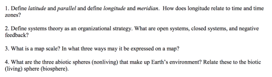 1. Define latitude and parallel and define longitude and meridian. How does longitude relate to time and time zones? 2. Define systems theory as an organizational strategy. What are open systems, closed systems, and negative feedback? 3. What is a map scale? In what three ways may it be expressed on a map? 4. What are the three abiotic spheres (nonliving) that make up Earths environment? Relate these to the biotic (living) sphere (biosphere)