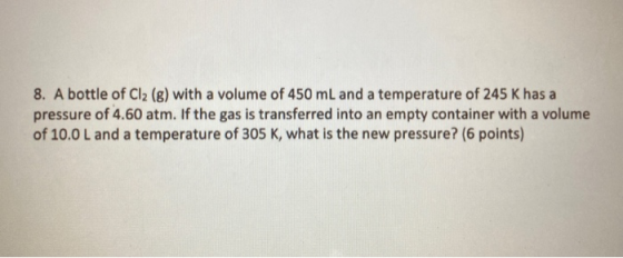 8. A bottle of Cl2 (g) with a volume of 450 mL and a temperature of 245 K has a pressure of 4.60 atm. If the gas is transferr