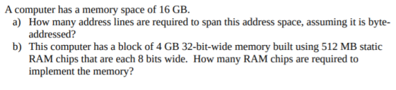 A computer has a memory space of 16 GB. a) How many address lines are required to span this address space, assuming it is byt