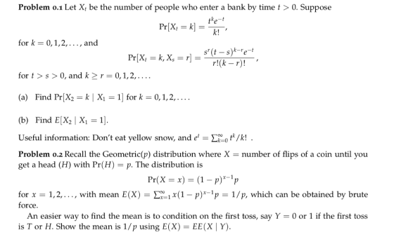 Problem o.1 Let X, be the number of people who enter a bank by time t > 0. Suppose k! for k- 0,1,2,..., and s (t - s)k-e-t for t>s> 0, and k2r 0,1,2,.... (a) Find Pr[X2 k| X 1 for k 0,1,2,.... (b) Find E2 X1 1 Useful information: Dont eat yellow snow, andeot/k! Problem o.2 Recall the Geometric(p) distribution where X- number of flips of a coin until you get a head (H) with Pr(H) - p. The distribution is for x 1,2,..., with mean E(X) -1x(1-pp1/p, which can be obtained by brute force An easier way to find the mean is to condition on the first toss, say Y 0 or 1 if the first toss is T or H. Show the mean is 1/p using E(X)-EE(X Y)
