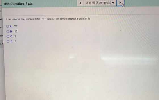 This Question: 2 pts 3 of 49 (2 complete) ME If the reserve requirement ratio (RR) is 0.20, the simple deposit multiplier is