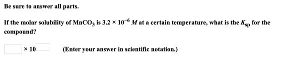Be sure to answer all parts. -6 If the molar solubility of MnCO3 is 3.2 x 10°M at a certain temperature, what is the Ksn for