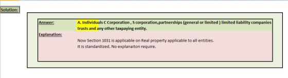 Solution: Answer: A. Individuals C Corporation, S corporation,partnerships (general or limited ) limited liability companies ny other taxpaying entit Explanation: Now Section 1031 is applicable on Real property applicable to all entities. It is standardized. No explanaiton require.