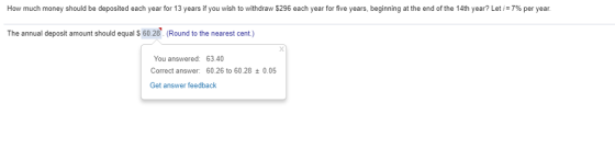 How much money should be deposited each year for 13 years if you wish to withdraw $296 each year for five years, beginning at the end of the 14th year? Let i=7% per year The annual deposit amount should equal S 60.28. (Round to the nearest cent.) You answered: 63.40 Correct answer: 60.26 to 60.280.05 Get answer feedback