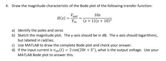 4. Draw the magnitude characteristic of the Bode plot of the following transfer function: 10s H (s) =-= (s+1)(s+102 L7n Identify the poles and zeros Sketch the magnitude plot. The y-axis should be in dB. The x-axis should logarithmic, but labeled in rad/sec Use MATLAB to draw the complete Bode plot and check your answer. If the input current is un(t) = 2 cos(20t + 5°), what is the output voltage. Use your MATLAB Bode plot to answer this a) b) c) d)