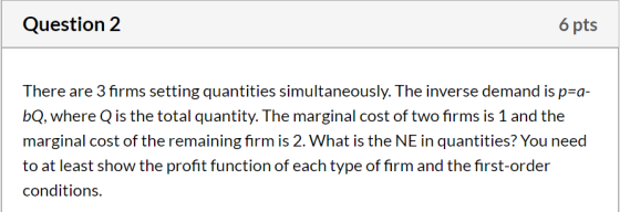 Question 2 6 pts There are 3 firms setting quantities simultaneously. The inverse demand is p=a- bQ, where Q is the total qua