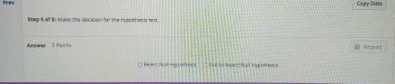 Prev Copy Data Step 5 of 5: Make the decision for the hypathesis test Answer 2 Points Keypad OReject Null Hypotheis Fail to R