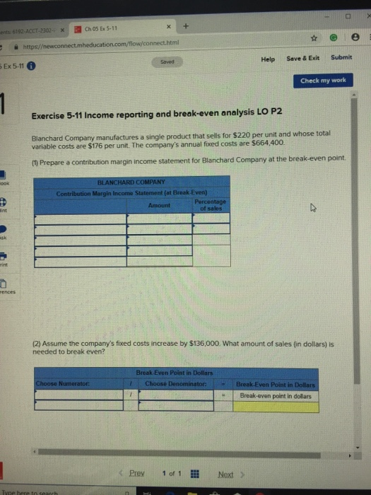 x Ch 05 Ex 5-11 ents 6192-ACCT-2302., Help Save & Exit Submit Saved Ex 5-11 6 Check my work Exercise 5-11 Income reporting and break-even analysis LO P2 Blanchard Company variable costs are $176 per unit. The companys annual fixed costs are $664,400 manufactures a single product that sells for $220 per unit and whose total (1 Prepare a contribution margin income statement for Blanchard Company at the break-even point. BLANCHARD COM Contribution Margin Income Statement (at Break-Even) ences (2) Assume the companys fixed costs increase by $136,000. What amount of sales (in dollars) is needed to break even? Break Even Point in Dollars Choose DenominatorBreak Even Point in D Break-even point in dollars くPrey 10f 1lll Next>