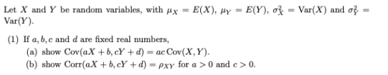 Let X and Y b Var(Y) (1) If a, b,c and d are fixed real numbers, = E(X), μγ E (Y),咳= Var(X) and e ranclom variables. with y a) show Cov(aX +b, cY +d)- ac Cov(X,Y) (b) show Corr(aX + b, cY + d)-PXY for a > 0 and c > 0.