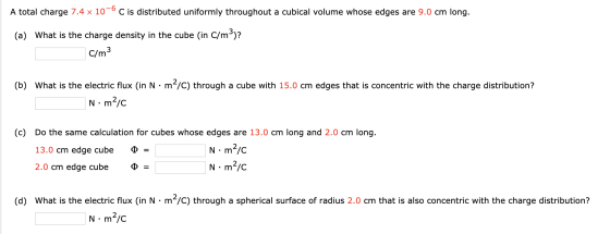 A total charge 7.4 x 10-6C is distributed uniformly throughout a cubical volume whose edges are 9.0 cm long. (a) What is the