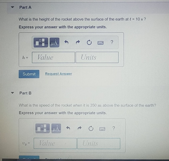 Part A What is the height of the rocket above the surface of the earth at t10 s? Express your answer with the appropriate units. h Value Units Submit Request Answer Part B What is the speed of the rocket when it is 350 m above the surface of the earth? Express your answer with the appropriate units alue